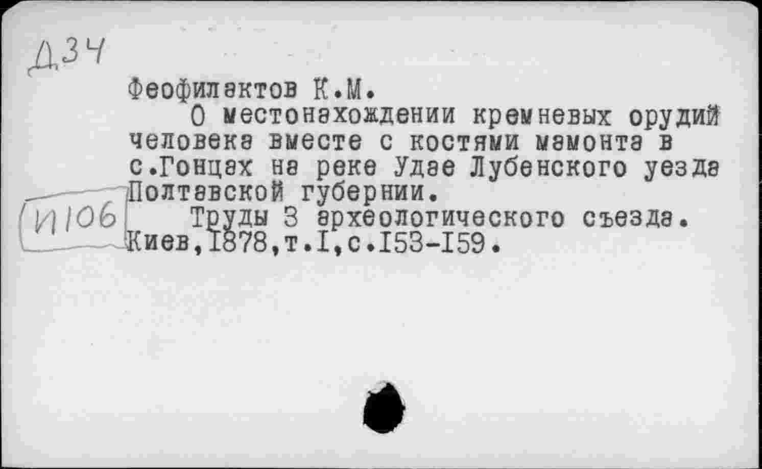 ﻿ДЗЧ
Феофилактов К.М.
О местонахождении кремневых орудий человека вместе с костями мамонта в с.Гонцах на реке Удае Лубенского уезда -— -Полтавской губернии.
И/Об і Труды 3 археологического съезда.
__L	1878,т.1,с.153-159.